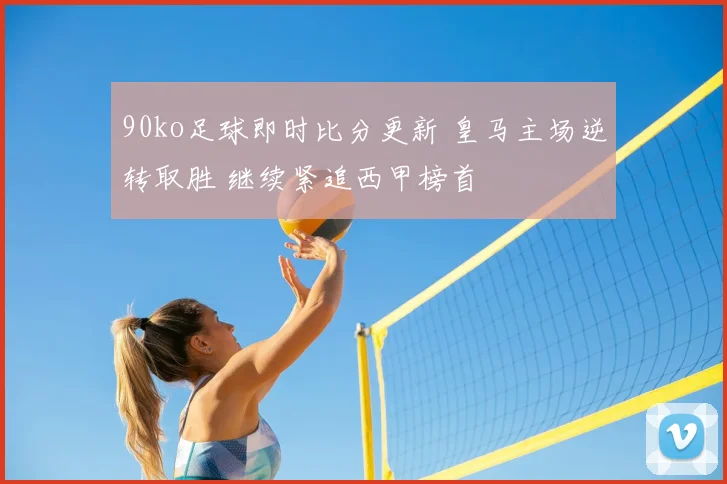 90ko足球即时比分更新 皇马主场逆转取胜 继续紧追西甲榜首